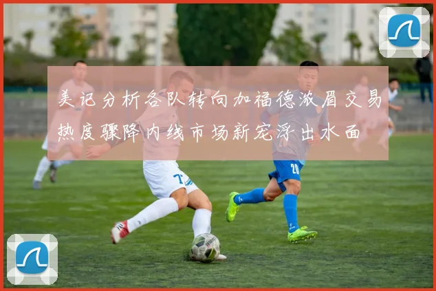 美记分析各队转向加福德浓眉交易热度骤降内线市场新宠浮出水面