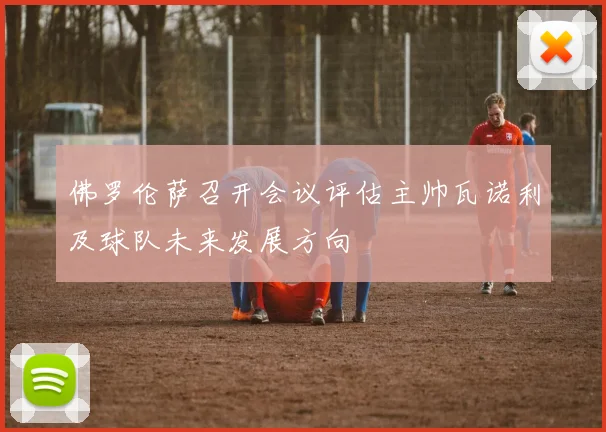 佛罗伦萨召开会议评估主帅瓦诺利及球队未来发展方向