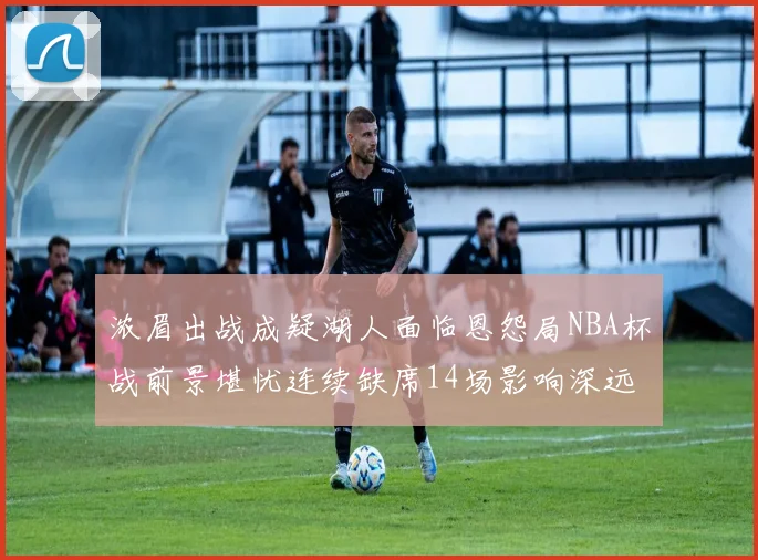 浓眉出战成疑湖人面临恩怨局NBA杯战前景堪忧连续缺席14场影响深远