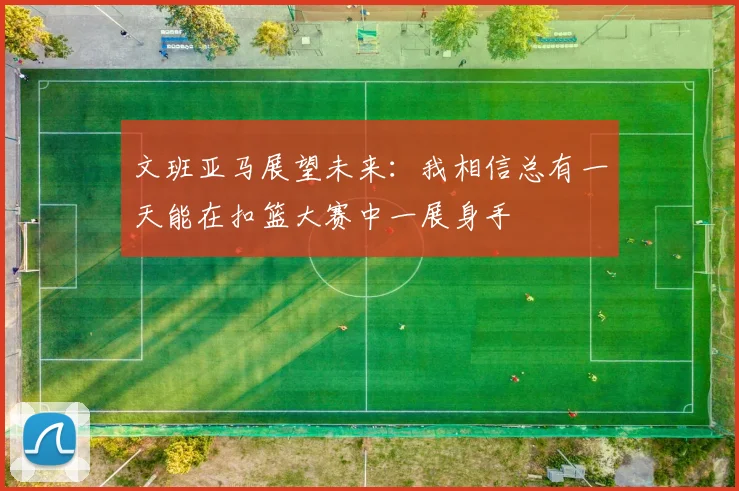 文班亚马展望未来：我相信总有一天能在扣篮大赛中一展身手