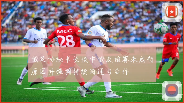 俄足协秘书长谈中俄友谊赛未成行原因并强调持续沟通与合作