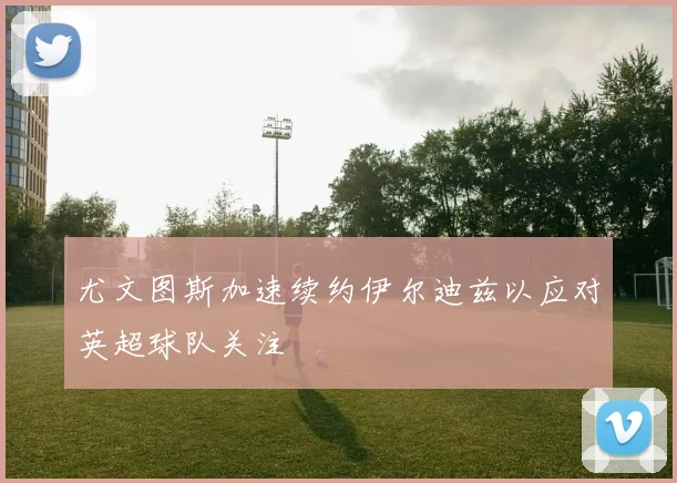 尤文图斯加速续约伊尔迪兹以应对英超球队关注
