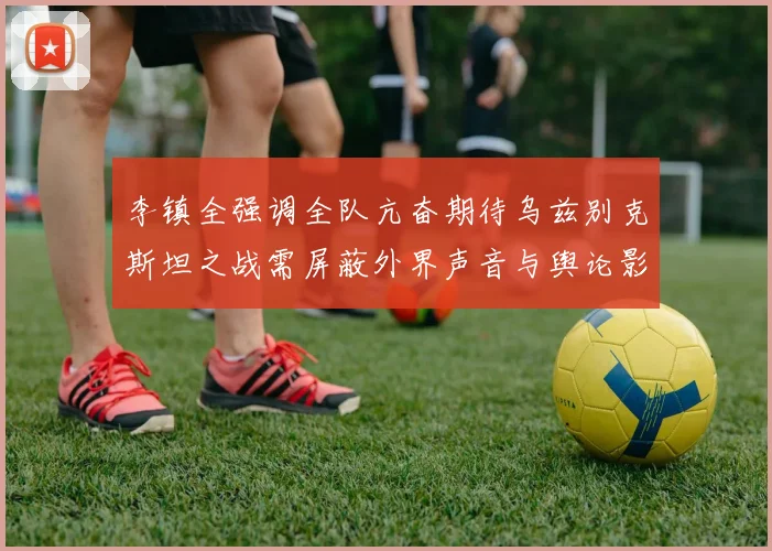 李镇全强调全队亢奋期待乌兹别克斯坦之战需屏蔽外界声音与舆论影响
