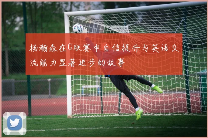 杨瀚森在G联赛中自信提升与英语交流能力显著进步的故事
