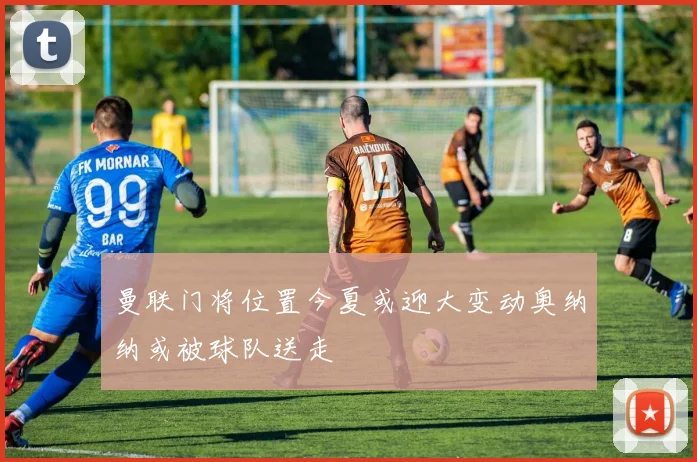 曼联门将位置今夏或迎大变动奥纳纳或被球队送走