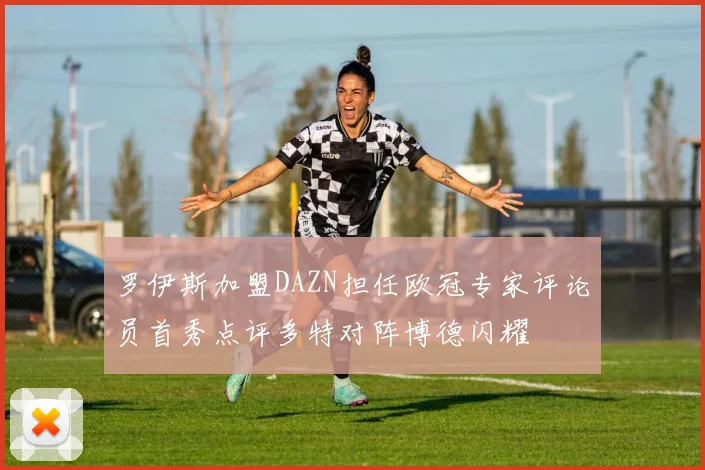 罗伊斯加盟DAZN担任欧冠专家评论员首秀点评多特对阵博德闪耀