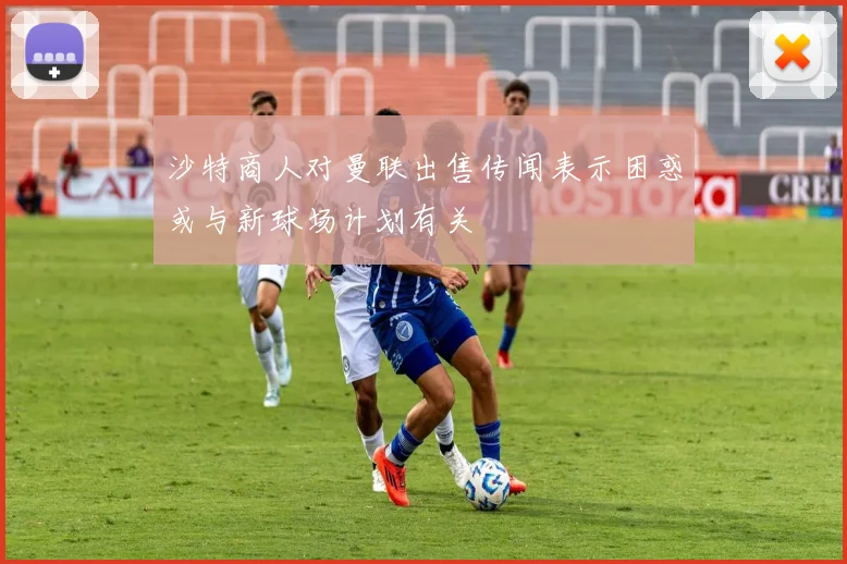 沙特商人对曼联出售传闻表示困惑或与新球场计划有关