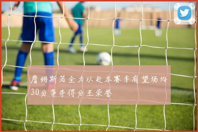 詹姆斯若全力以赴本赛季有望场均30分争夺得分王荣誉