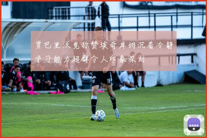 贾巴里沃克称赞埃奇库姆沉着冷静学习能力超群令人印象深刻