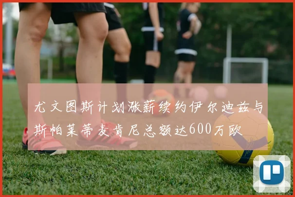 尤文图斯计划涨薪续约伊尔迪兹与斯帕莱蒂麦肯尼总额达600万欧