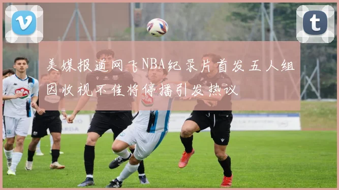 美媒报道网飞NBA纪录片首发五人组因收视不佳将停播引发热议