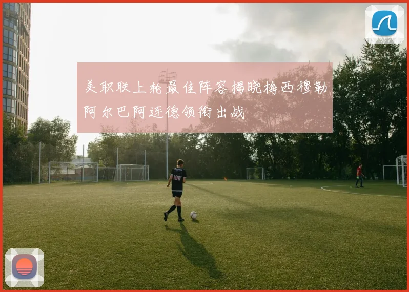 美职联上轮最佳阵容揭晓梅西穆勒阿尔巴阿连德领衔出战