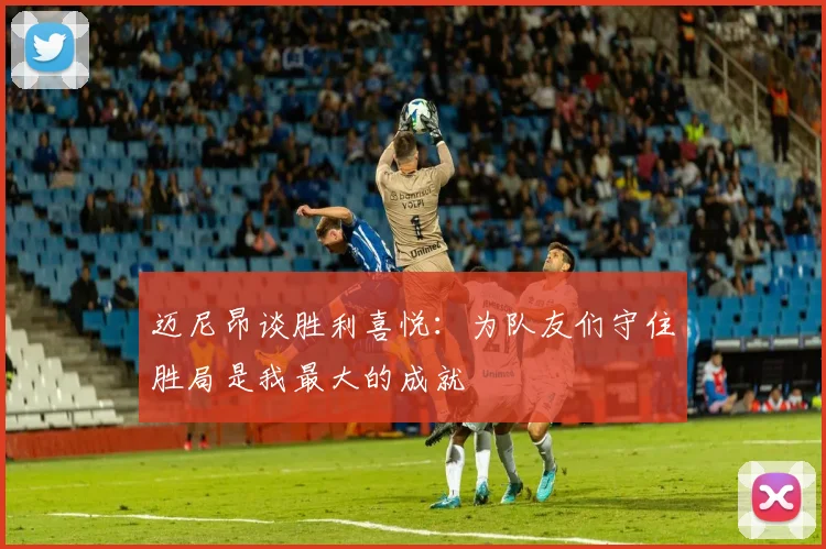 迈尼昂谈胜利喜悦：为队友们守住胜局是我最大的成就