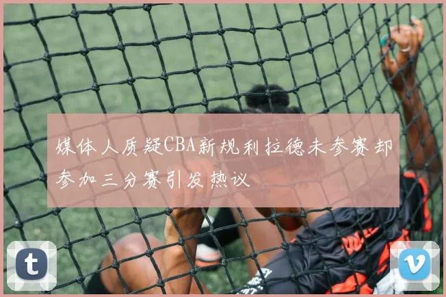 媒体人质疑CBA新规利拉德未参赛却参加三分赛引发热议