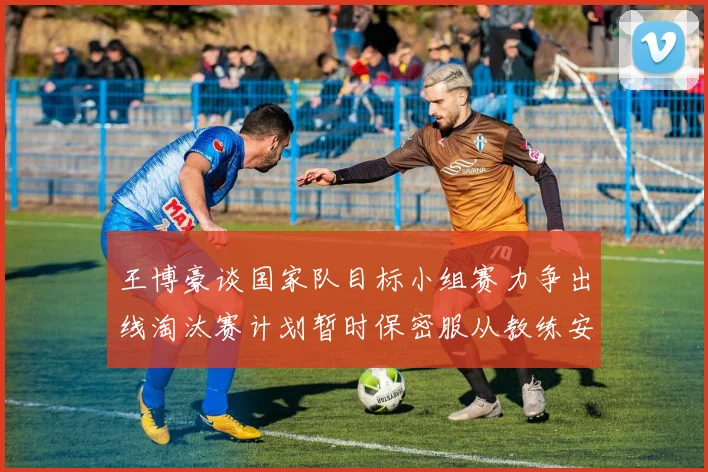 王博豪谈国家队目标小组赛力争出线淘汰赛计划暂时保密服从教练安排
