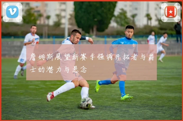 詹姆斯展望新赛季强调开拓者与爵士的潜力与悬念