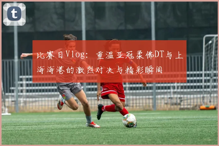 比赛日Vlog：重温亚冠柔佛DT与上海海港的激烈对决与精彩瞬间