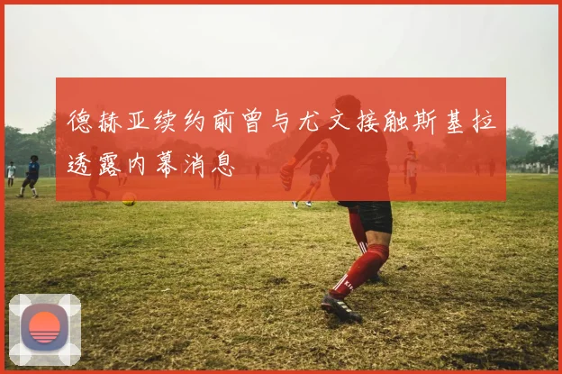 德赫亚续约前曾与尤文接触斯基拉透露内幕消息