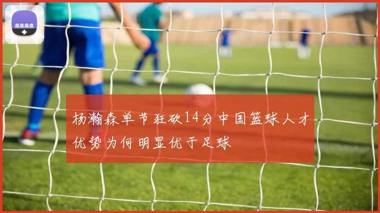杨瀚森单节狂砍14分中国篮球人才优势为何明显优于足球