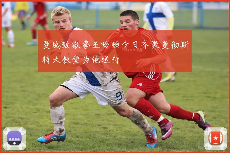 曼城致敬拳王哈顿今日齐聚曼彻斯特大教堂为他送行