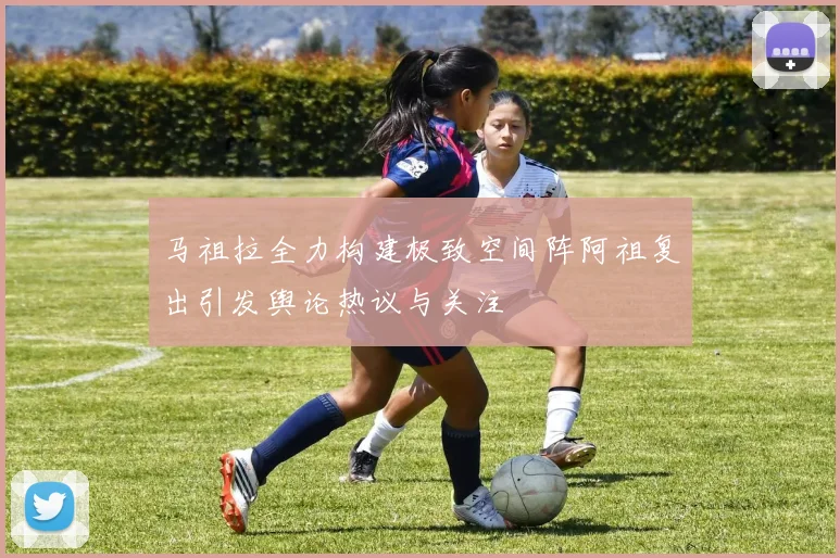 马祖拉全力构建极致空间阵阿祖复出引发舆论热议与关注
