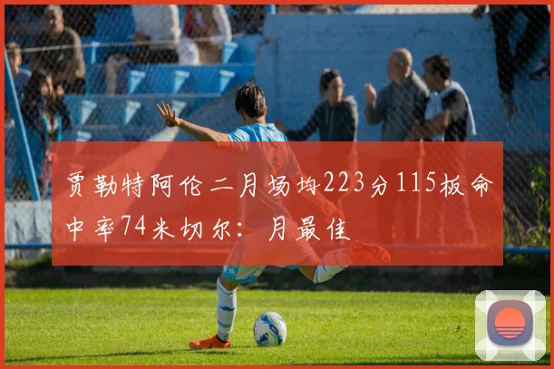 贾勒特阿伦二月场均223分115板命中率74米切尔：月最佳