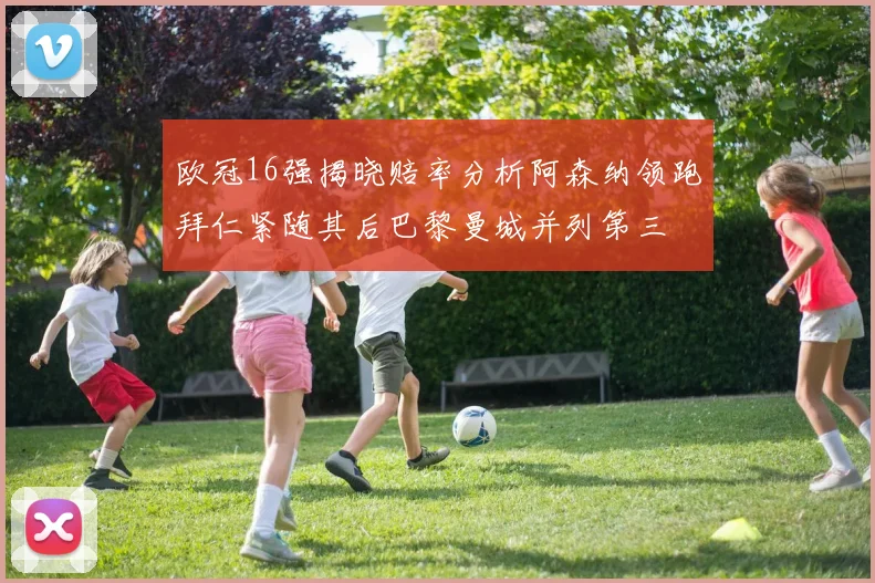欧冠16强揭晓赔率分析阿森纳领跑拜仁紧随其后巴黎曼城并列第三