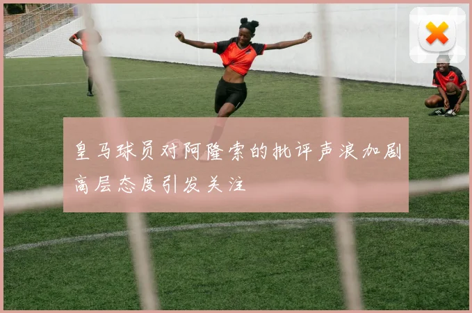 皇马球员对阿隆索的批评声浪加剧高层态度引发关注