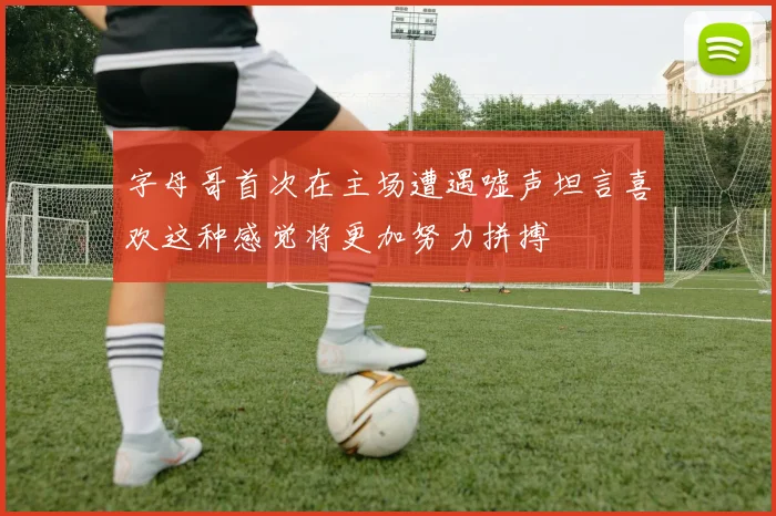 字母哥首次在主场遭遇嘘声坦言喜欢这种感觉将更加努力拼搏