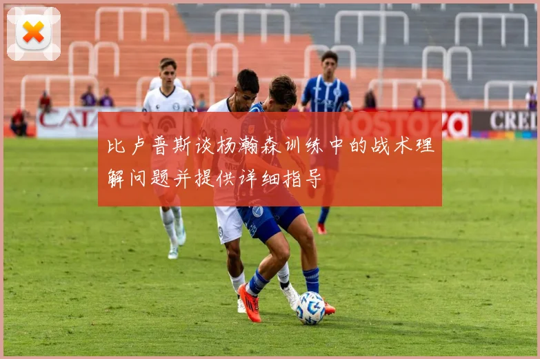 比卢普斯谈杨瀚森训练中的战术理解问题并提供详细指导