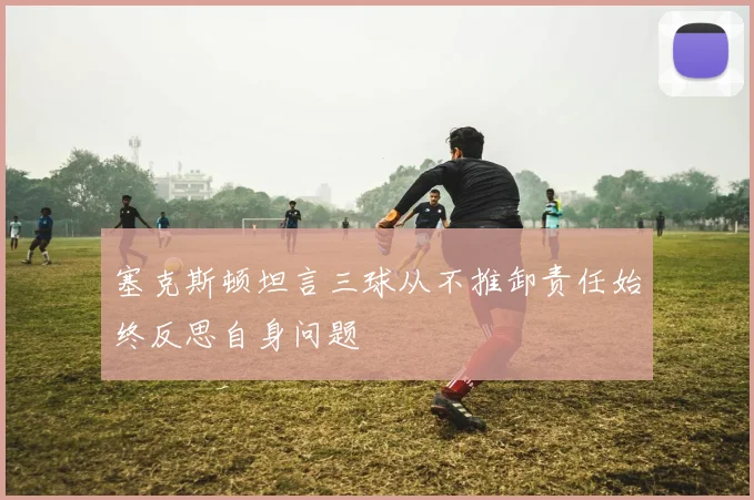 塞克斯顿坦言三球从不推卸责任始终反思自身问题