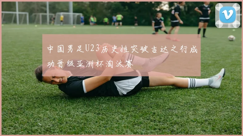 中国男足U23历史性突破吉达之行成功晋级亚洲杯淘汰赛