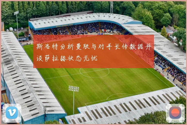 斯洛特分析曼联与对手长传数据并谈萨拉赫状态无忧