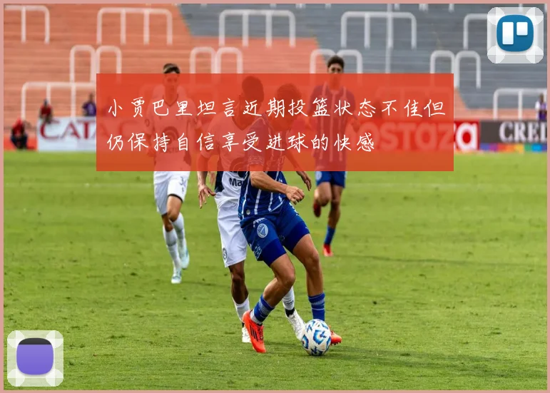 小贾巴里坦言近期投篮状态不佳但仍保持自信享受进球的快感