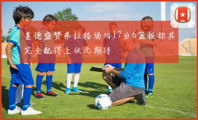 基德盛赞弗拉格场均17分6篮板称其完全配得上状元期待
