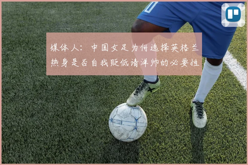 媒体人：中国女足为何选择英格兰热身是否自我贬低请洋帅的必要性何在