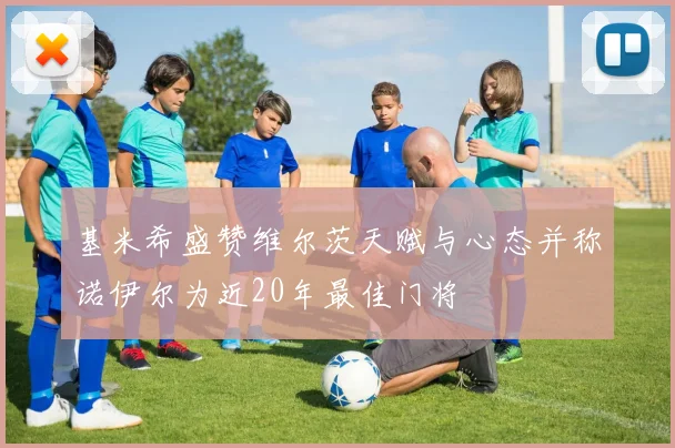 基米希盛赞维尔茨天赋与心态并称诺伊尔为近20年最佳门将