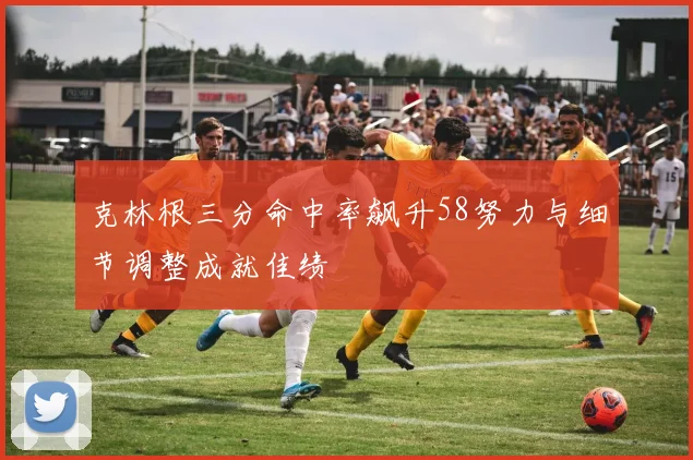 克林根三分命中率飙升58努力与细节调整成就佳绩