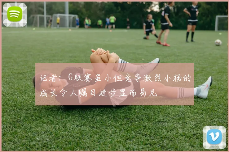记者：G联赛虽小但竞争激烈小杨的成长令人瞩目进步显而易见