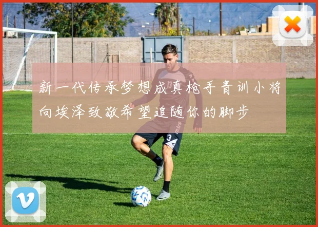 新一代传承梦想成真枪手青训小将向埃泽致敬希望追随你的脚步