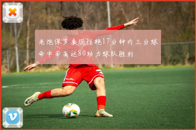 老炮保罗表现惊艳17分钟内三分球命中率高达80助力球队胜利