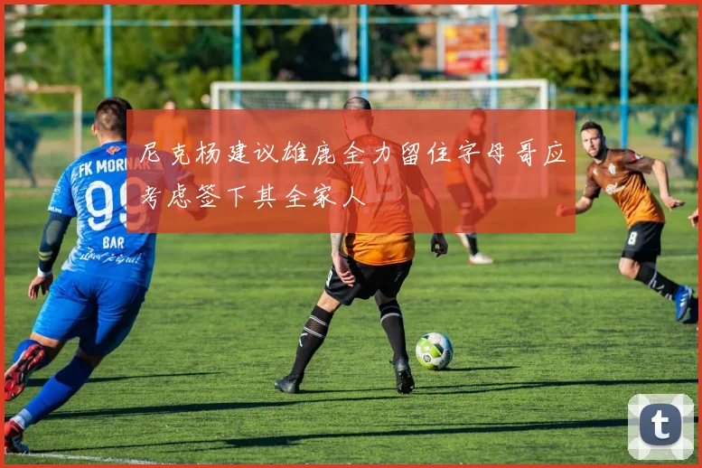 尼克杨建议雄鹿全力留住字母哥应考虑签下其全家人