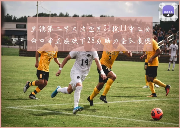 里德第二节火力全开21投11中三分命中率五成砍下28分助力全队表现出色