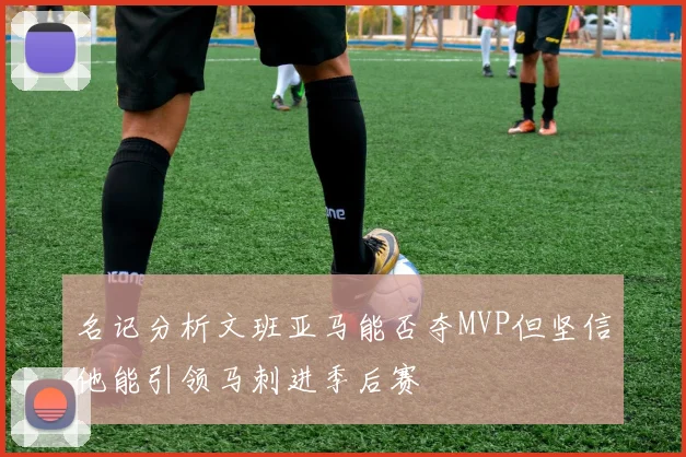 名记分析文班亚马能否夺MVP但坚信他能引领马刺进季后赛