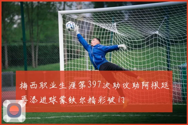 梅西职业生涯第397次助攻助阿根廷再添进球蒙铁尔精彩破门