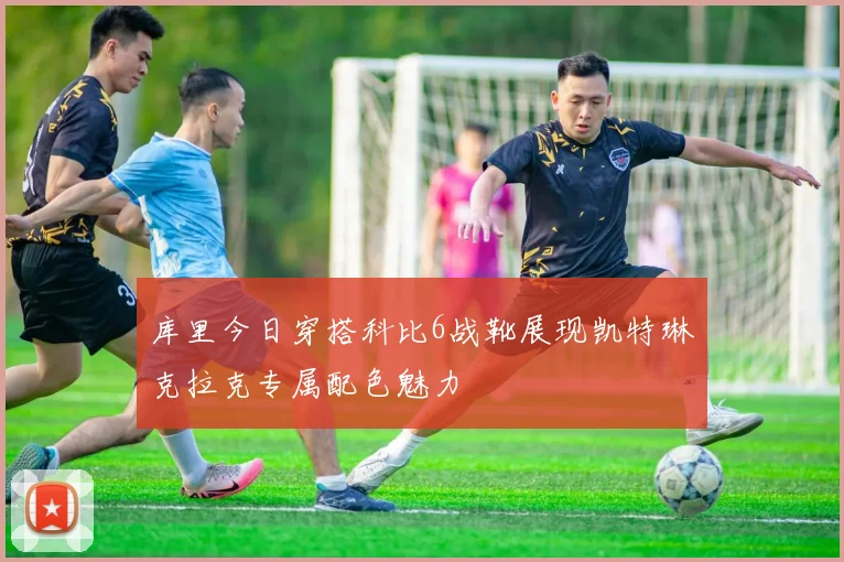 库里今日穿搭科比6战靴展现凯特琳克拉克专属配色魅力