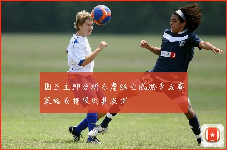 国王主帅分析东詹组合威胁季后赛策略或将限制其发挥