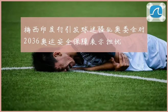 梅西印度行引发球迷骚乱奥委会对2036奥运安全保障表示担忧