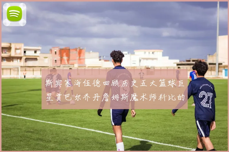 斯宾塞海伍德回顾历史五大篮球巨星贾巴尔乔丹詹姆斯魔术师科比的辉煌成就