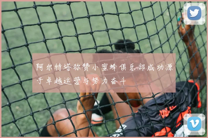 阿尔特塔称赞小蜜蜂俱乐部成功源于卓越运营与努力奋斗